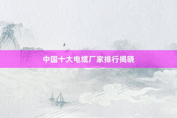 中国十大电缆厂家排行揭晓
